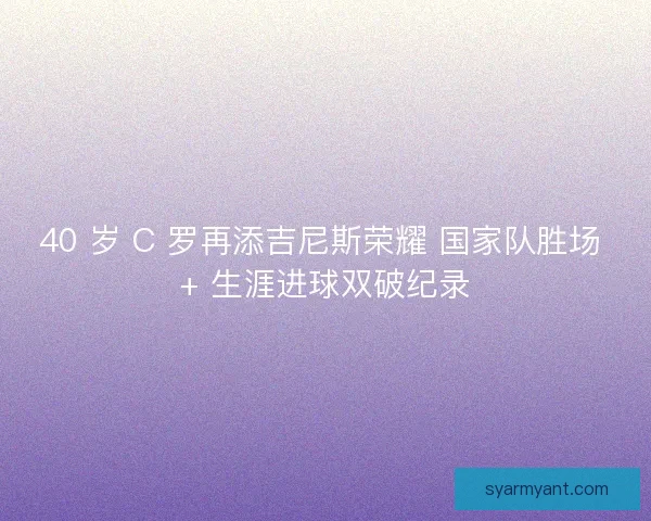 40 岁 C 罗再添吉尼斯荣耀 国家队胜场 + 生涯进球双破纪录