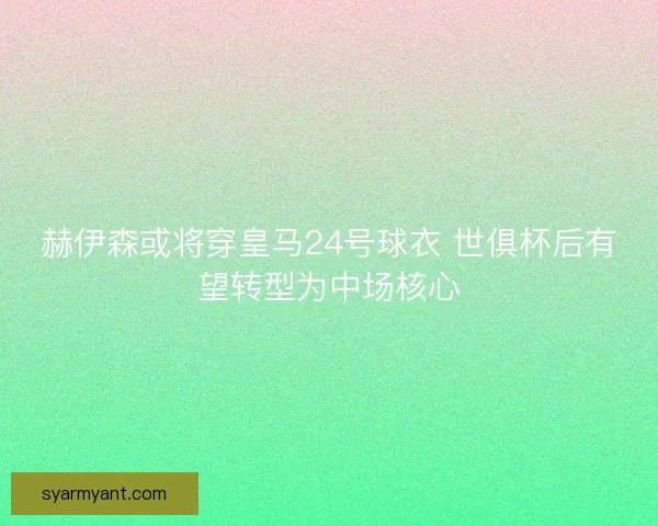 赫伊森或将穿皇马24号球衣 世俱杯后有望转型为中场核心