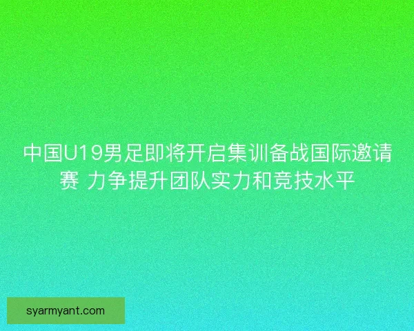 中国U19男足即将开启集训备战国际邀请赛 力争提升团队实力和竞技水平