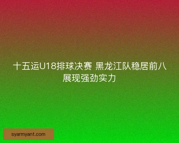十五运U18排球决赛 黑龙江队稳居前八展现强劲实力