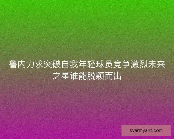 鲁内力求突破自我年轻球员竞争激烈未来之星谁能脱颖而出