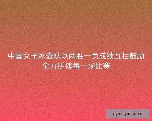 中国女子冰壶队以两胜一负成绩互相鼓励全力拼搏每一场比赛