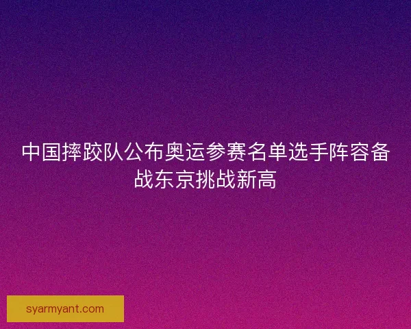 中国摔跤队公布奥运参赛名单选手阵容备战东京挑战新高