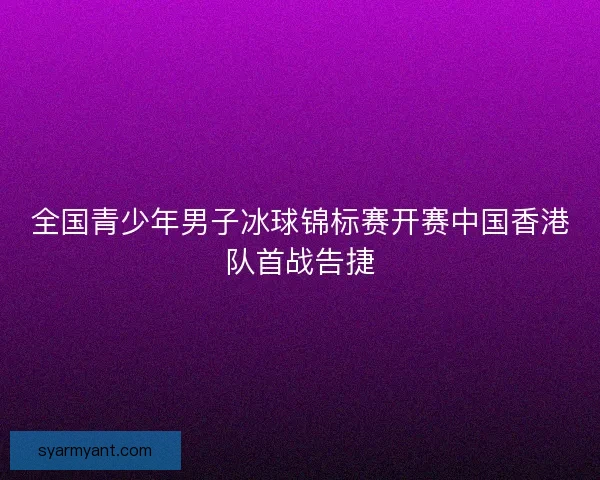 全国青少年男子冰球锦标赛开赛中国香港队首战告捷