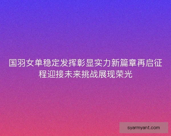 国羽女单稳定发挥彰显实力新篇章再启征程迎接未来挑战展现荣光
